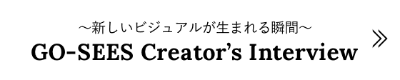 ～新しいビジュアルが生まれる瞬間～ GO-SEES Creator’s Interview